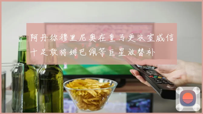 阿丹称穆里尼奥在皇马更衣室威信十足敢将姆巴佩等巨星放替补