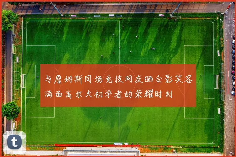 与詹姆斯同场竞技网友晒合影笑容满面高尔夫初学者的荣耀时刻