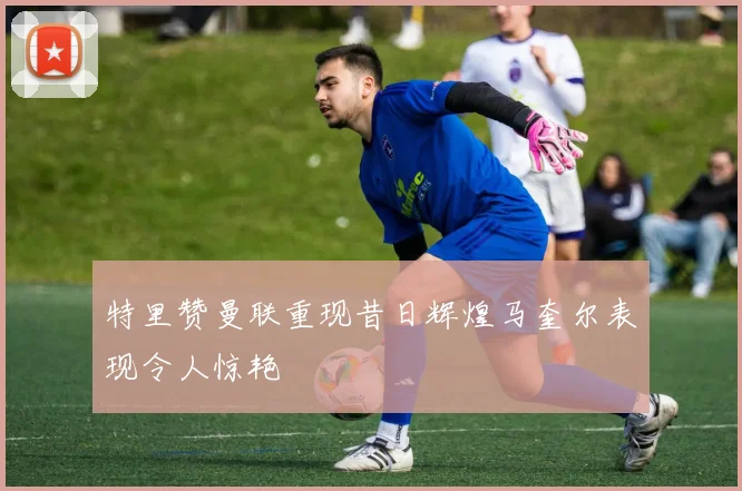 特里赞曼联重现昔日辉煌马奎尔表现令人惊艳