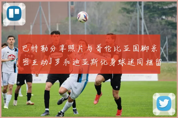 巴特勒分享照片与哥伦比亚国脚亲密互动J罗和迪亚斯化身球迷同框留念