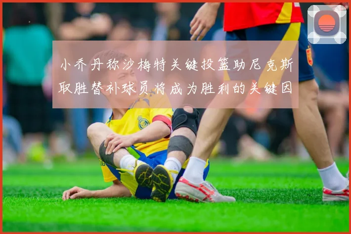 小乔丹称沙梅特关键投篮助尼克斯取胜替补球员将成为胜利的关键因素