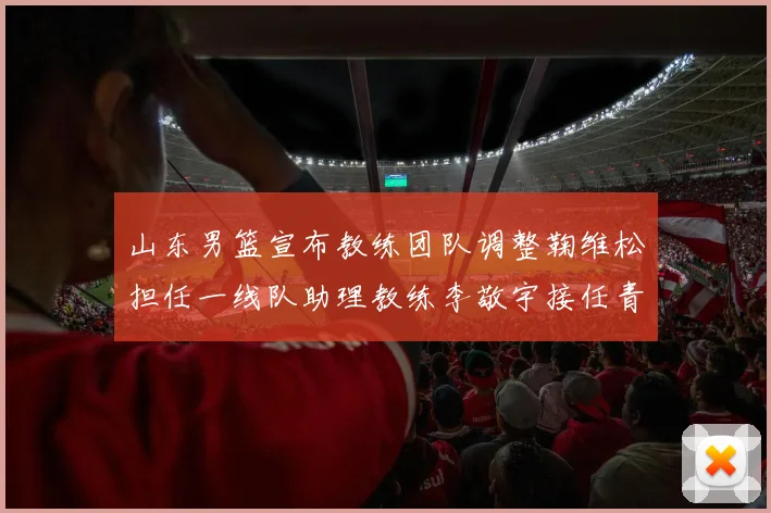 山东男篮宣布教练团队调整鞠维松担任一线队助理教练李敬宇接任青年队主教练