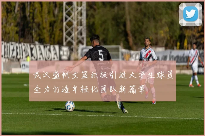 武汉盛帆女篮积极引进大学生球员全力打造年轻化团队新篇章