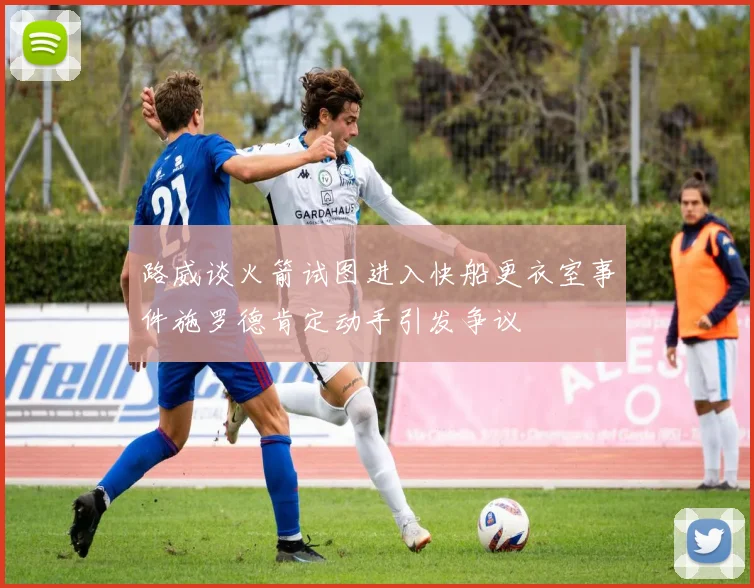 路威谈火箭试图进入快船更衣室事件施罗德肯定动手引发争议