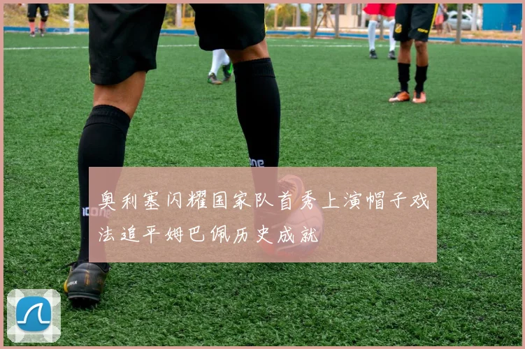 奥利塞闪耀国家队首秀上演帽子戏法追平姆巴佩历史成就