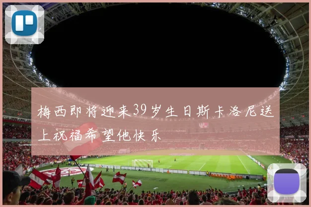 梅西即将迎来39岁生日斯卡洛尼送上祝福希望他快乐