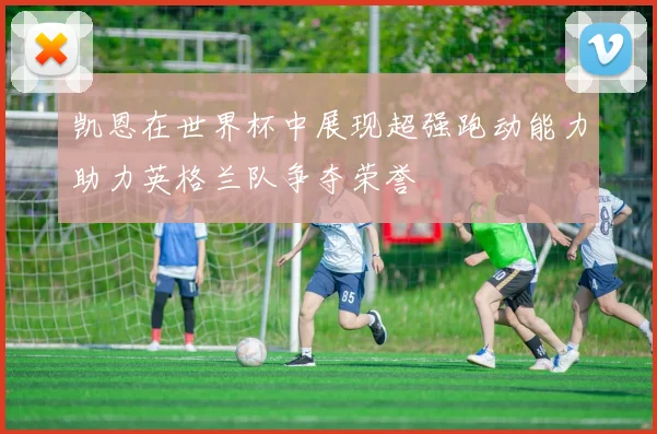 凯恩在世界杯中展现超强跑动能力助力英格兰队争夺荣誉