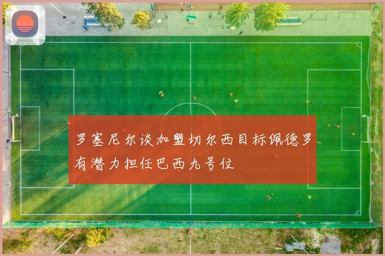 罗塞尼尔谈加盟切尔西目标佩德罗有潜力担任巴西九号位