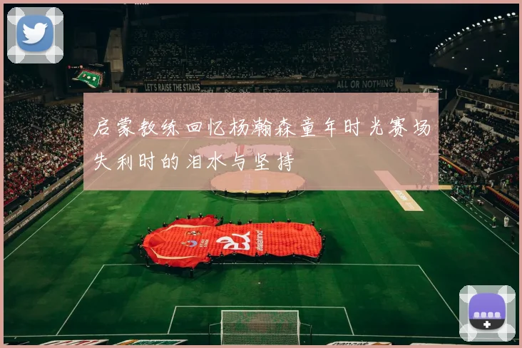 启蒙教练回忆杨瀚森童年时光赛场失利时的泪水与坚持