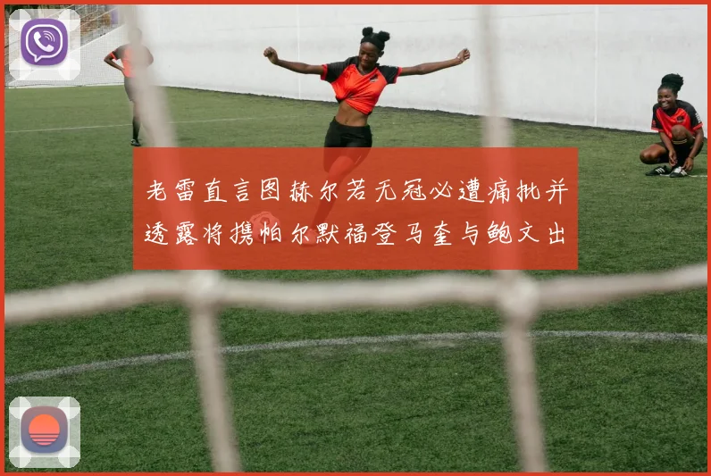 老雷直言图赫尔若无冠必遭痛批并透露将携帕尔默福登马奎与鲍文出战