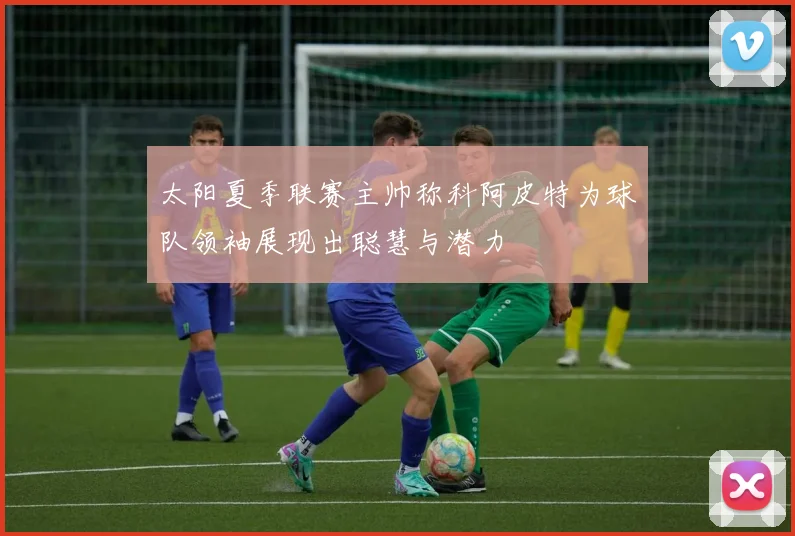 太阳夏季联赛主帅称科阿皮特为球队领袖展现出聪慧与潜力