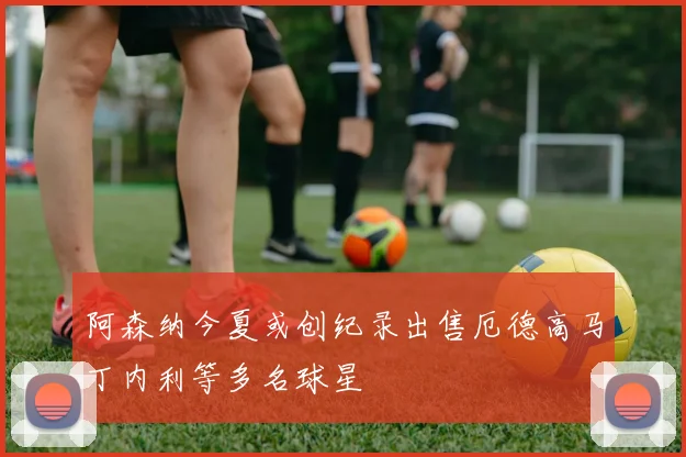 阿森纳今夏或创纪录出售厄德高马丁内利等多名球星
