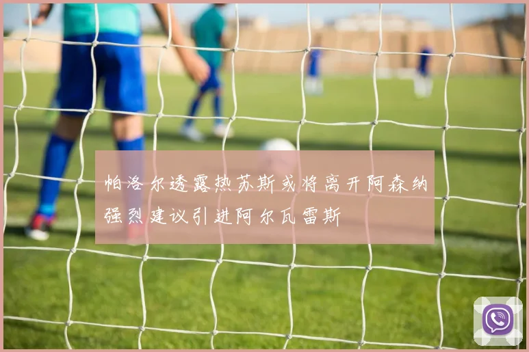帕洛尔透露热苏斯或将离开阿森纳强烈建议引进阿尔瓦雷斯