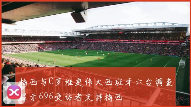 梅西与C罗谁更伟大西班牙六台调查显示696受访者支持梅西