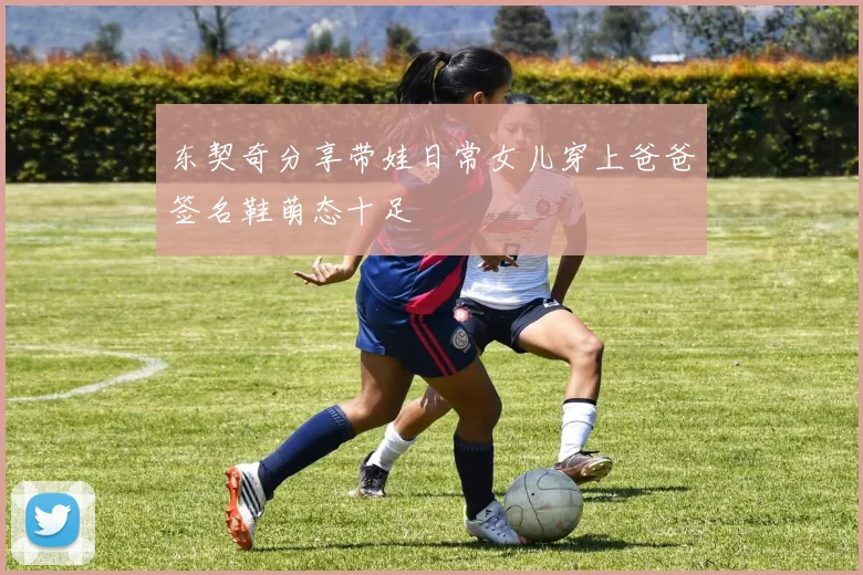 东契奇分享带娃日常女儿穿上爸爸签名鞋萌态十足