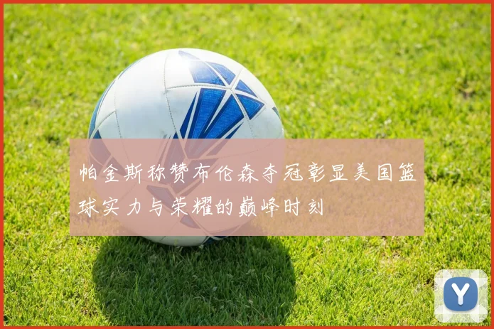 帕金斯称赞布伦森夺冠彰显美国篮球实力与荣耀的巅峰时刻