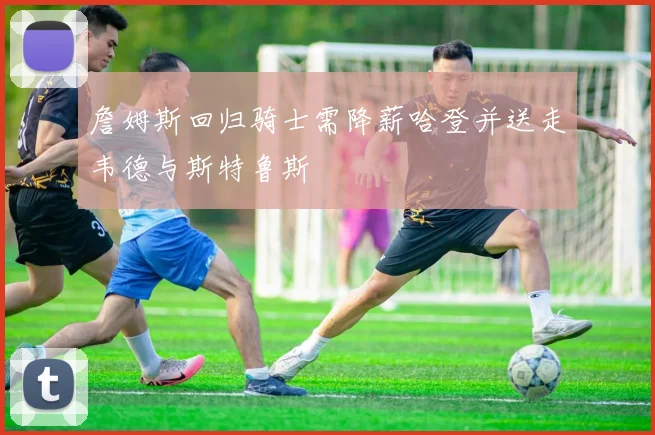 詹姆斯回归骑士需降薪哈登并送走韦德与斯特鲁斯