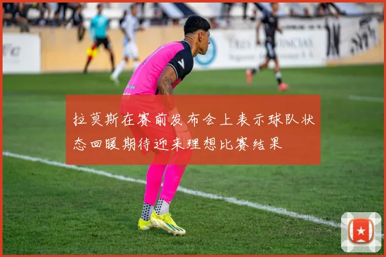 拉莫斯在赛前发布会上表示球队状态回暖期待迎来理想比赛结果