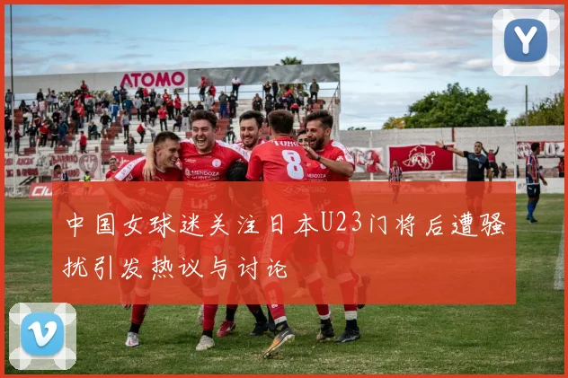 中国女球迷关注日本U23门将后遭骚扰引发热议与讨论