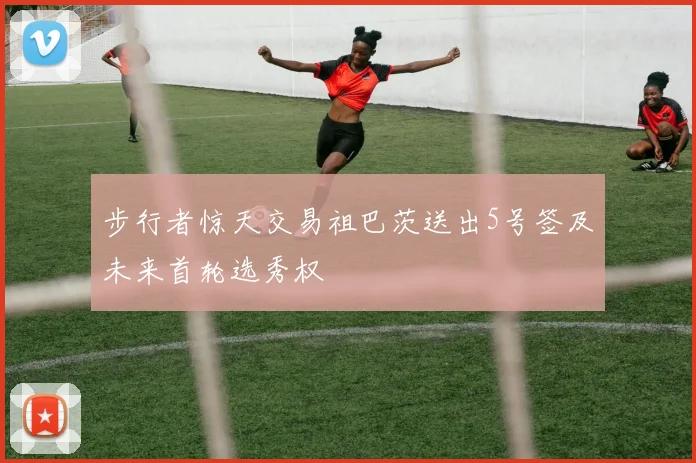 步行者惊天交易祖巴茨送出5号签及未来首轮选秀权