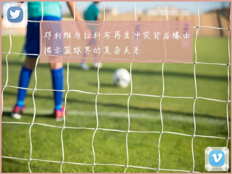邓利维与拉科布再度冲突背后缘由揭示篮球界的复杂关系