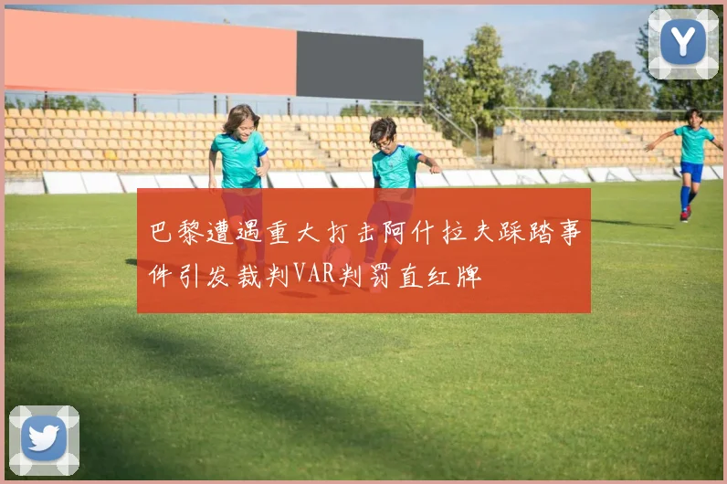 巴黎遭遇重大打击阿什拉夫踩踏事件引发裁判VAR判罚直红牌